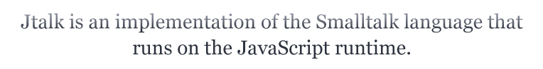 Jtalk is an implementation of the Smalltalk language that runs on the JavaScript runtime.